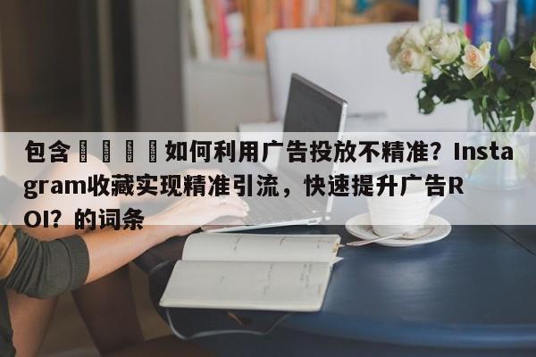 包含💡如何利用广告投放不精准？Instagram收藏实现精准引流，快速提升广告ROI？的词条