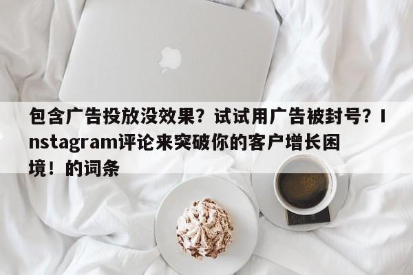 包含广告投放没效果？试试用广告被封号？Instagram评论来突破你的客户增长困境！的词条
