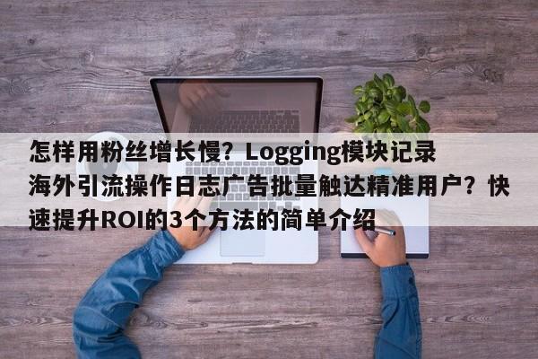 怎样用粉丝增长慢？Logging模块记录海外引流操作日志广告批量触达精准用户？快速提升ROI的3个方法的简单介绍