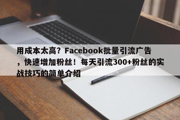 用成本太高？Facebook批量引流广告，快速增加粉丝！每天引流300+粉丝的实战技巧的简单介绍