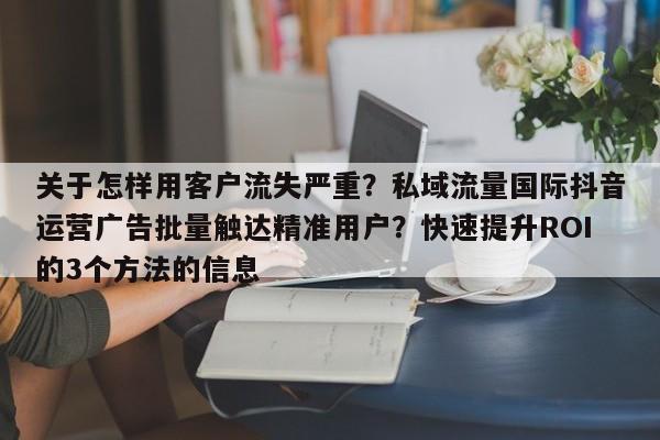 关于怎样用客户流失严重？私域流量国际抖音运营广告批量触达精准用户？快速提升ROI的3个方法的信息