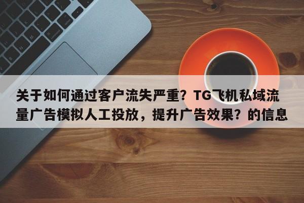 关于如何通过客户流失严重？TG飞机私域流量广告模拟人工投放，提升广告效果？的信息
