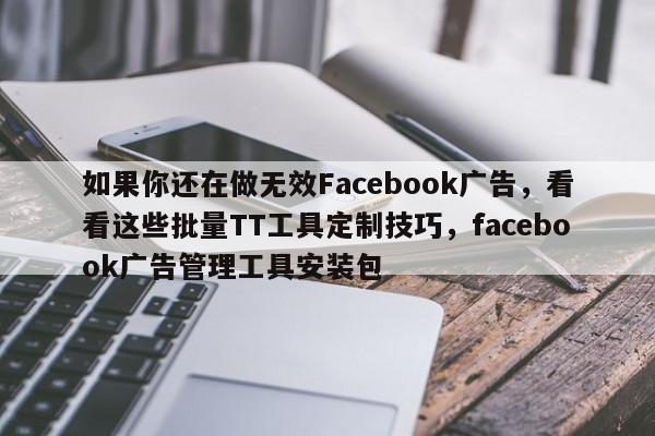 如果你还在做无效Facebook广告，看看这些批量TT工具定制技巧，facebook广告管理工具安装包