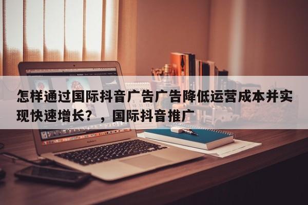 怎样通过国际抖音广告广告降低运营成本并实现快速增长？，国际抖音推广