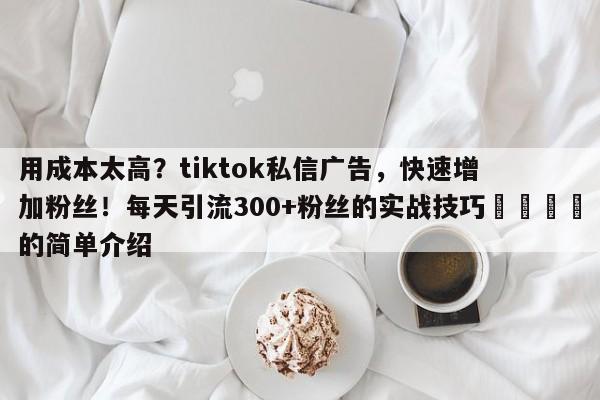 用成本太高？tiktok私信广告，快速增加粉丝！每天引流300+粉丝的实战技巧📣的简单介绍
