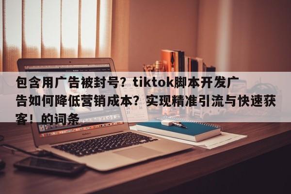 包含用广告被封号？tiktok脚本开发广告如何降低营销成本？实现精准引流与快速获客！的词条