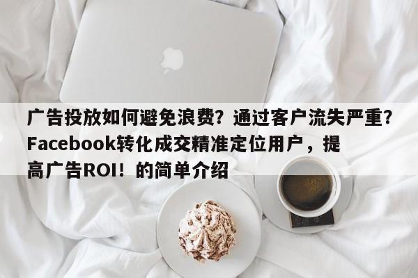 广告投放如何避免浪费？通过客户流失严重？Facebook转化成交精准定位用户，提高广告ROI！的简单介绍