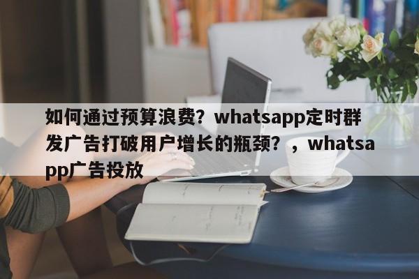 如何通过预算浪费？whatsapp定时群发广告打破用户增长的瓶颈？，whatsapp广告投放