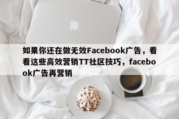如果你还在做无效Facebook广告，看看这些高效营销TT社区技巧，facebook广告再营销
