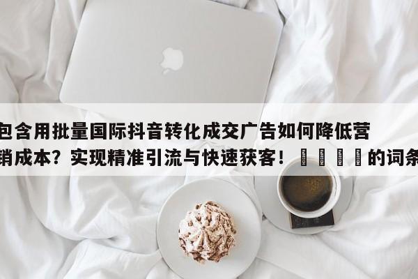 包含用批量国际抖音转化成交广告如何降低营销成本？实现精准引流与快速获客！💡的词条