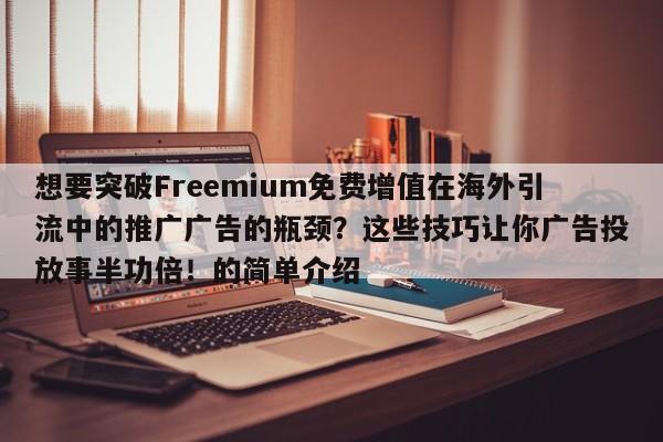 想要突破Freemium免费增值在海外引流中的推广广告的瓶颈？这些技巧让你广告投放事半功倍！的简单介绍
