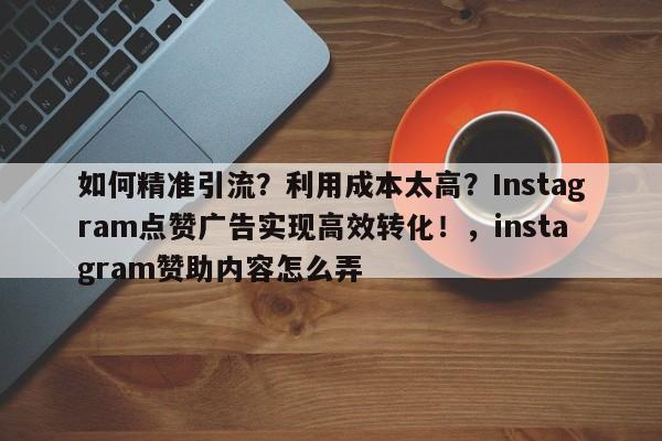 如何精准引流?利用成本太高?Instagram点赞广告实现高效转化!,instagram赞助内容怎么弄