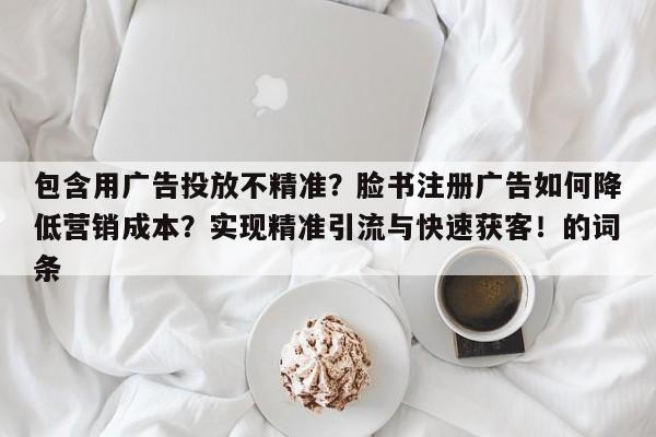 包含用广告投放不精准?脸书注册广告如何降低营销成本?实现精准引流与快速获客!的词条