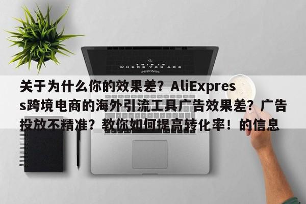 关于为什么你的效果差?AliExpress跨境电商的海外引流工具广告效果差?广告投放不精准?教你如何提高转化率!的信息