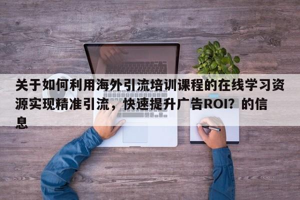 关于如何利用海外引流培训课程的在线学习资源实现精准引流,快速提升广告ROI?的信息
