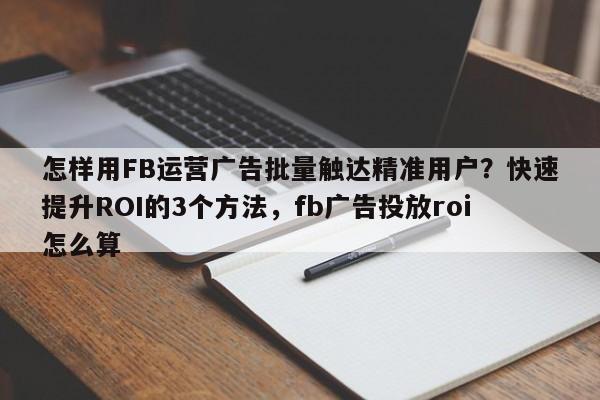 怎样用FB运营广告批量触达精准用户?快速提升ROI的3个方法,fb广告投放roi怎么算