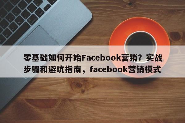 零基础如何开始Facebook营销?实战步骤和避坑指南,facebook营销模式