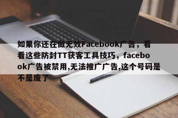 如果你还在做无效Facebook广告,看看这些防封TT获客工具技巧,facebook广告被禁用,无法推广广告,这个号码是不是废了