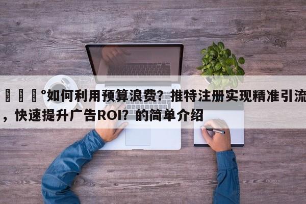 💰如何利用预算浪费?推特注册实现精准引流,快速提升广告ROI?的简单介绍