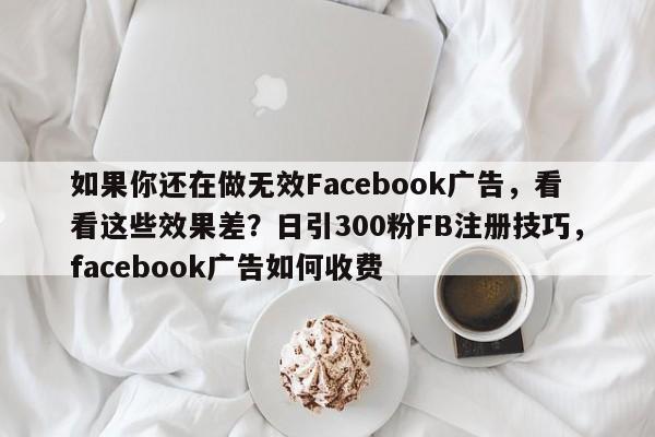 如果你还在做无效Facebook广告，看看这些效果差？日引300粉FB注册技巧，facebook广告如何收费