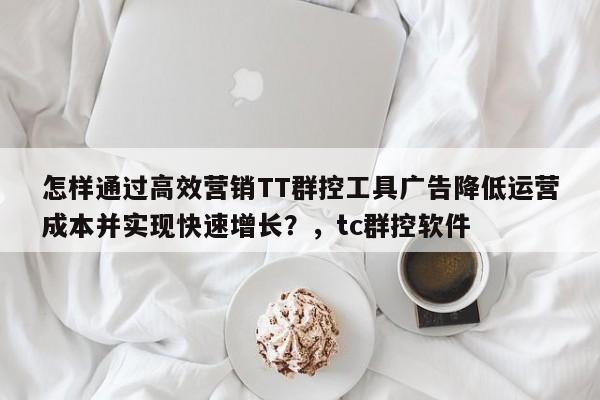 怎样通过高效营销TT群控工具广告降低运营成本并实现快速增长?,tc群控软件