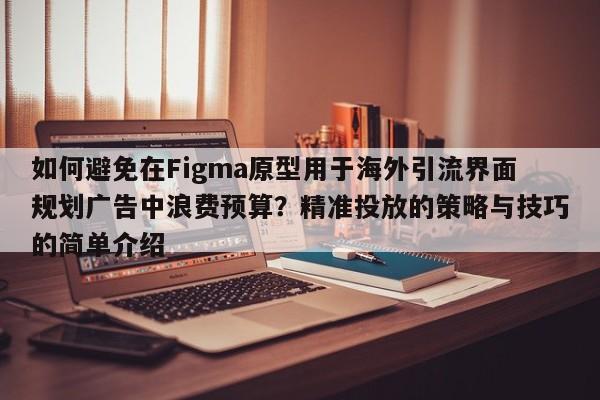 如何避免在Figma原型用于海外引流界面规划广告中浪费预算?精准投放的策略与技巧的简单介绍