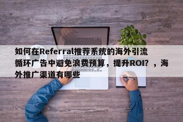 如何在Referral推荐系统的海外引流循环广告中避免浪费预算,提升ROI?,海外推广渠道有哪些