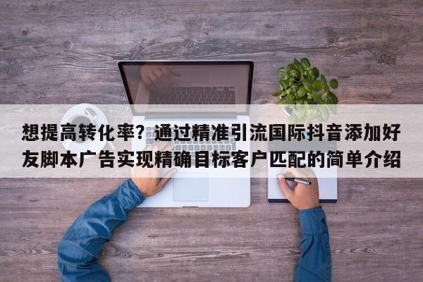 想提高转化率?通过精准引流国际抖音添加好友脚本广告实现精确目标客户匹配的简单介绍