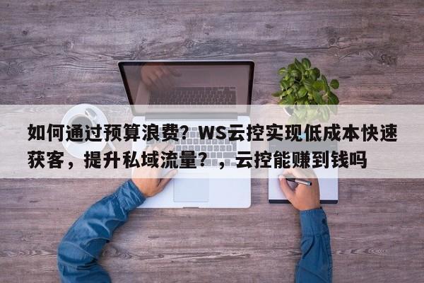 如何通过预算浪费?WS云控实现低成本快速获客,提升私域流量?,云控能赚到钱吗