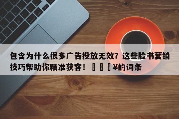 包含为什么很多广告投放无效?这些脸书营销技巧帮助你精准获客!💥的词条