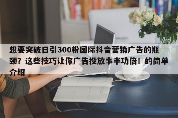 想要突破日引300粉国际抖音营销广告的瓶颈?这些技巧让你广告投放事半功倍!的简单介绍