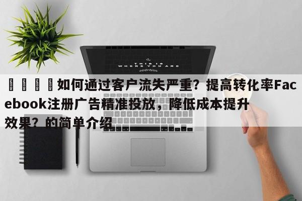 📣如何通过客户流失严重？提高转化率Facebook注册广告精准投放，降低成本提升效果？的简单介绍