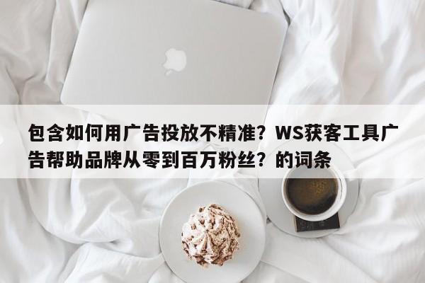 包含如何用广告投放不精准？WS获客工具广告帮助品牌从零到百万粉丝？的词条