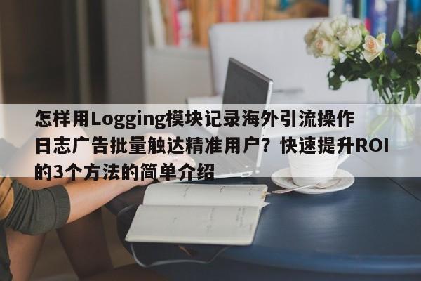 怎样用Logging模块记录海外引流操作日志广告批量触达精准用户？快速提升ROI的3个方法的简单介绍