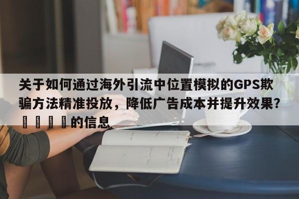 关于如何通过海外引流中位置模拟的GPS欺骗方法精准投放,降低广告成本并提升效果?📈的信息