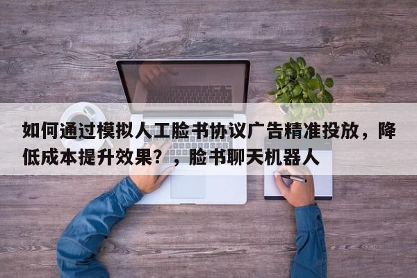 如何通过模拟人工脸书协议广告精准投放，降低成本提升效果？，脸书聊天机器人