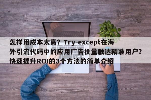 怎样用成本太高?Try-except在海外引流代码中的应用广告批量触达精准用户?快速提升ROI的3个方法的简单介绍