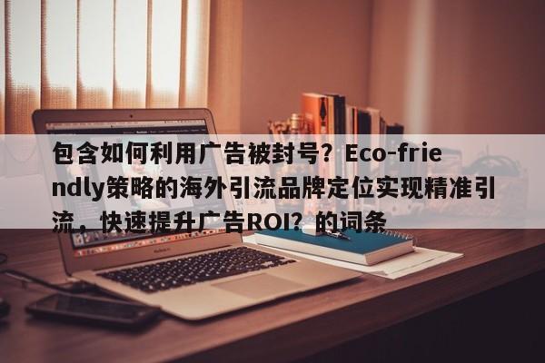 包含如何利用广告被封号?Eco-friendly策略的海外引流品牌定位实现精准引流,快速提升广告ROI?的词条