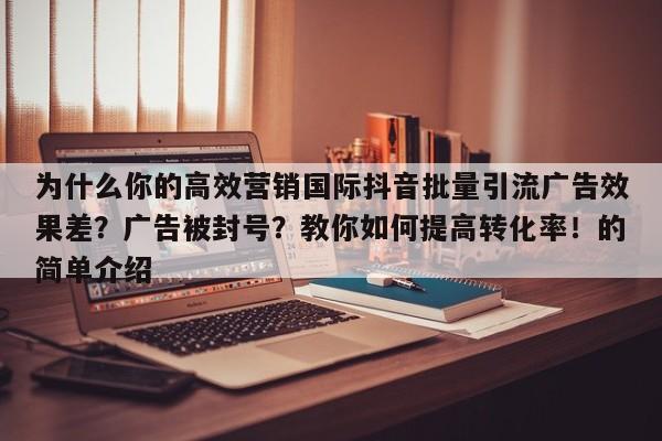 为什么你的高效营销国际抖音批量引流广告效果差?广告被封号?教你如何提高转化率!的简单介绍