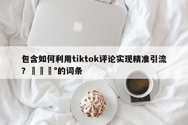 包含如何利用tiktok评论实现精准引流?💰的词条