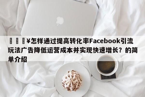 🔥怎样通过提高转化率Facebook引流玩法广告降低运营成本并实现快速增长?的简单介绍
