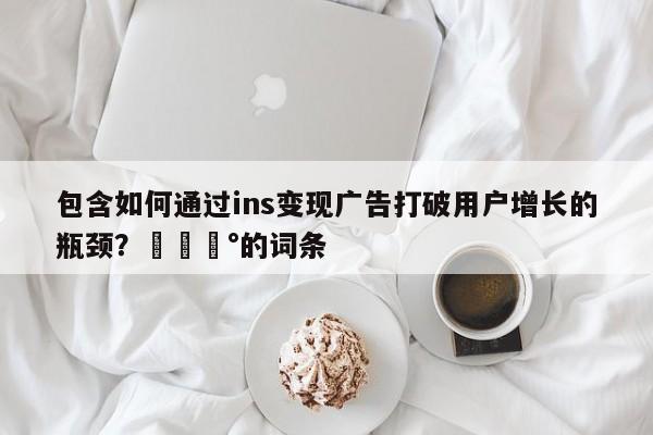 包含如何通过ins变现广告打破用户增长的瓶颈？💰的词条