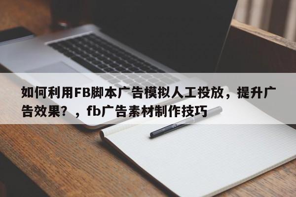 如何利用FB脚本广告模拟人工投放，提升广告效果？，fb广告素材制作技巧