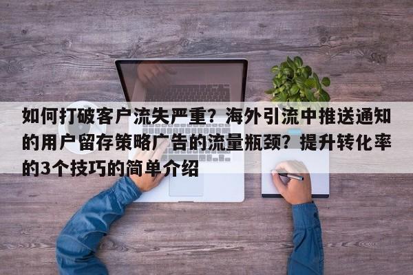 如何打破客户流失严重？海外引流中推送通知的用户留存策略广告的流量瓶颈？提升转化率的3个技巧的简单介绍