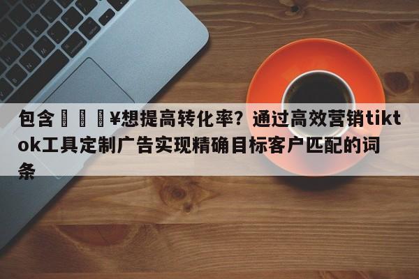 包含💥想提高转化率？通过高效营销tiktok工具定制广告实现精确目标客户匹配的词条