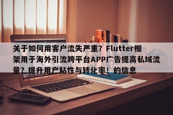 关于如何用客户流失严重?Flutter框架用于海外引流跨平台APP广告提高私域流量?提升用户粘性与转化率!的信息