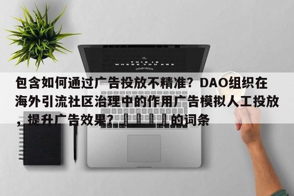包含如何通过广告投放不精准?DAO组织在海外引流社区治理中的作用广告模拟人工投放,提升广告效果?📣的词条