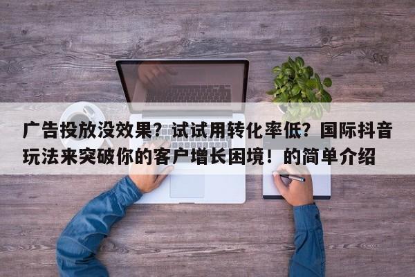 广告投放没效果?试试用转化率低?国际抖音玩法来突破你的客户增长困境!的简单介绍
