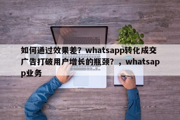如何通过效果差？whatsapp转化成交广告打破用户增长的瓶颈？，whatsapp业务