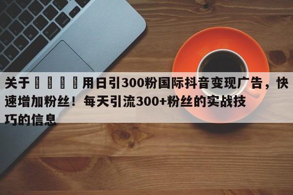 关于💡用日引300粉国际抖音变现广告,快速增加粉丝!每天引流300+粉丝的实战技巧的信息